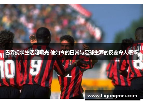 巴乔现状生活照曝光 他如今的日常与足球生涯的反差令人感慨