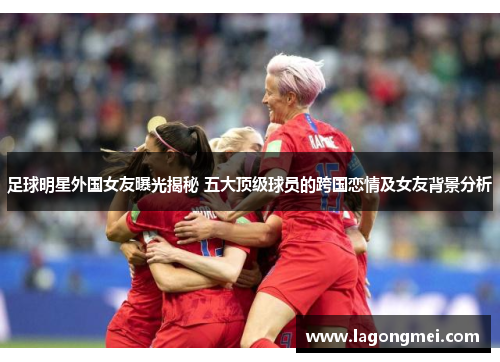 足球明星外国女友曝光揭秘 五大顶级球员的跨国恋情及女友背景分析