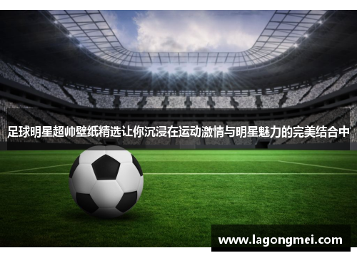 足球明星超帅壁纸精选让你沉浸在运动激情与明星魅力的完美结合中