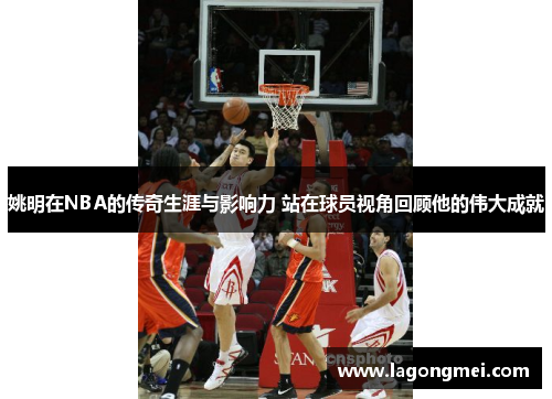 姚明在NBA的传奇生涯与影响力 站在球员视角回顾他的伟大成就