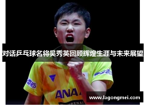 对话乒乓球名将吴秀英回顾辉煌生涯与未来展望
