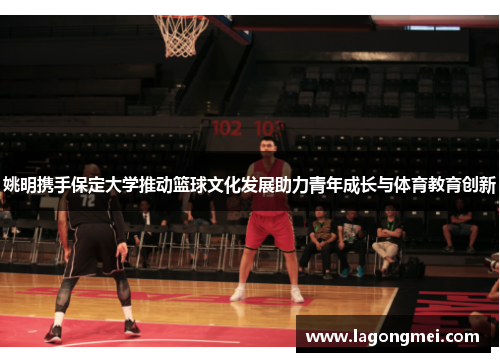 姚明携手保定大学推动篮球文化发展助力青年成长与体育教育创新