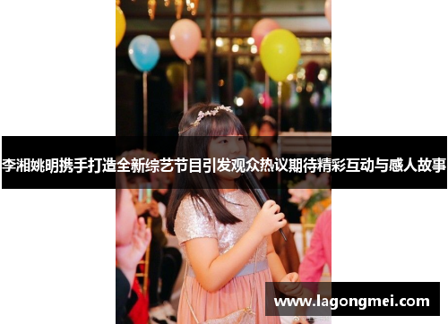 李湘姚明携手打造全新综艺节目引发观众热议期待精彩互动与感人故事